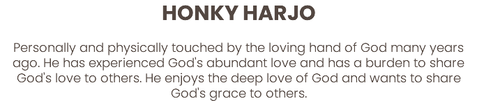 HONKY HARJO  Personally and physically touched by the loving hand of God many years ago. He has experienced God's abundant love and has a burden to share God's love to others. He enjoys the deep love of God and wants to share God's grace to others. 